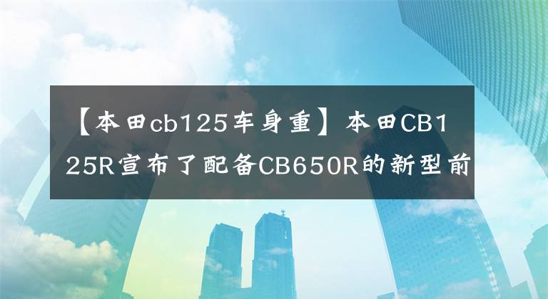 【本田cb125车身重】本田CB125R宣布了配备CB650R的新型前叉功率提升。