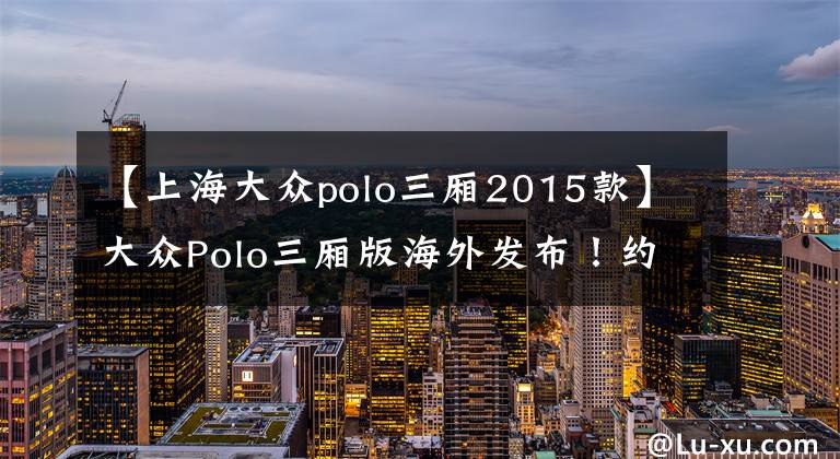 【上海大众polo三厢2015款】大众Polo三厢版海外发布！约8.7万元起 可选1.6L或1.4T！