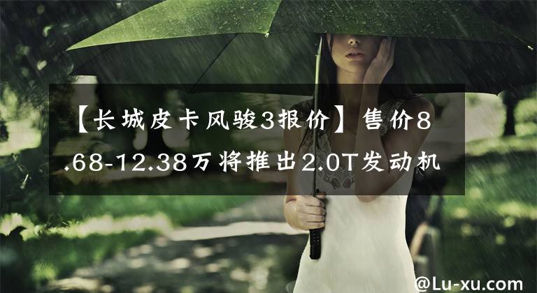 【长城皮卡风骏3报价】售价8.68-12.38万将推出2.0T发动机、长城丰川7汽油版国家6车型！文章配图