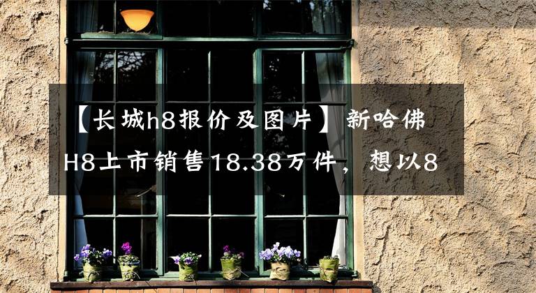 【长城h8报价及图片】新哈佛H8上市销售18.38万件，想以8AT混杂销售量。文章配图