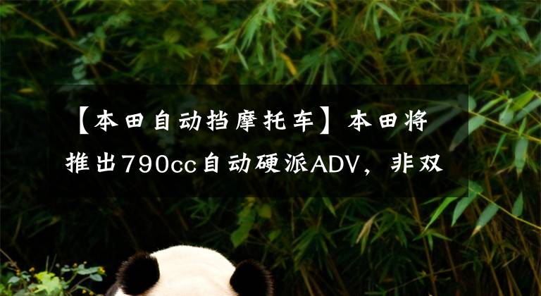 【本田自动挡摩托车】本田将推出790cc自动硬派ADV，非双真正意义上的“弟弟”将到来。