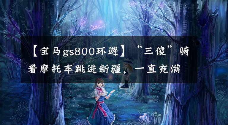 【宝马gs800环游】“三傻”骑着摩托车跳进新疆，一直充满荒唐的工作、美丽的景色和莫罗的魅力。