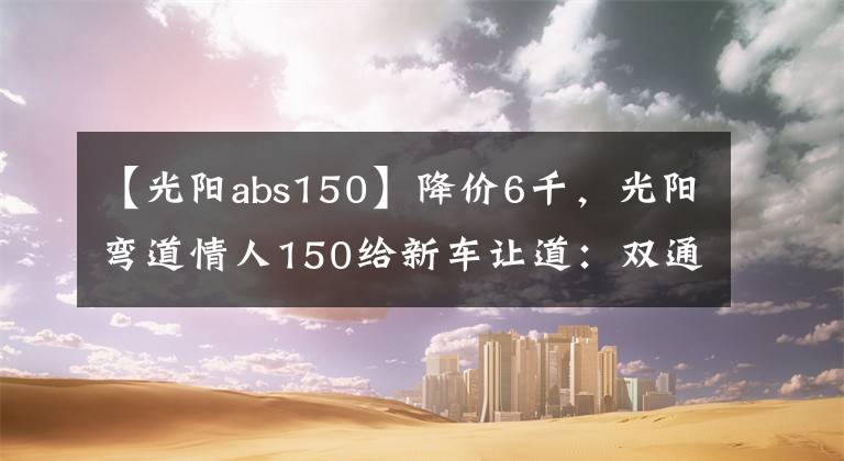 【光阳abs150】降价6千，光阳弯道情人150给新车让道：双通道ABS，新售价13980元