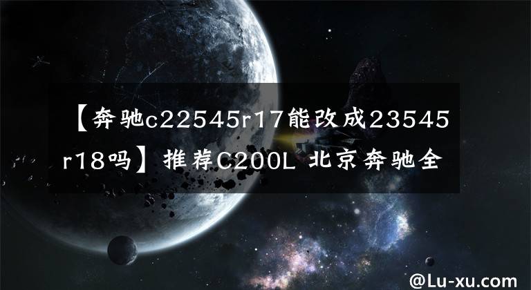 【奔驰c22545r17能改成23545r18吗】推荐C200L 北京奔驰全新C级购车手册