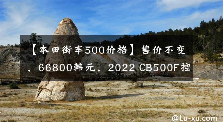 【本田街车500价格】售价不变，66800韩元，2022 CB500F控制制动性能重新升级