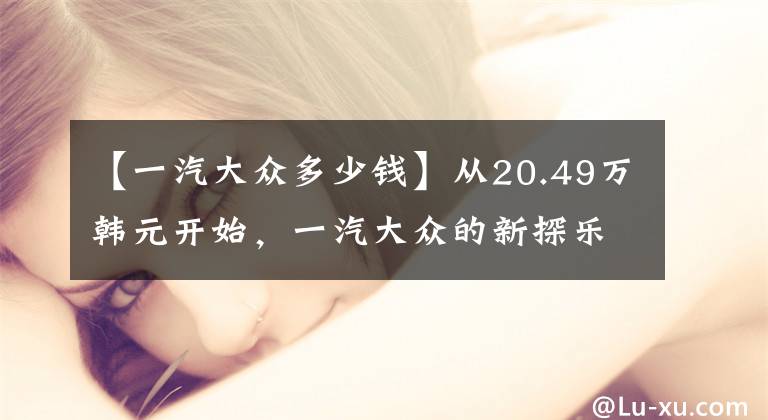 【一汽大众多少钱】从20.49万韩元开始，一汽大众的新探乐上市了文章配图