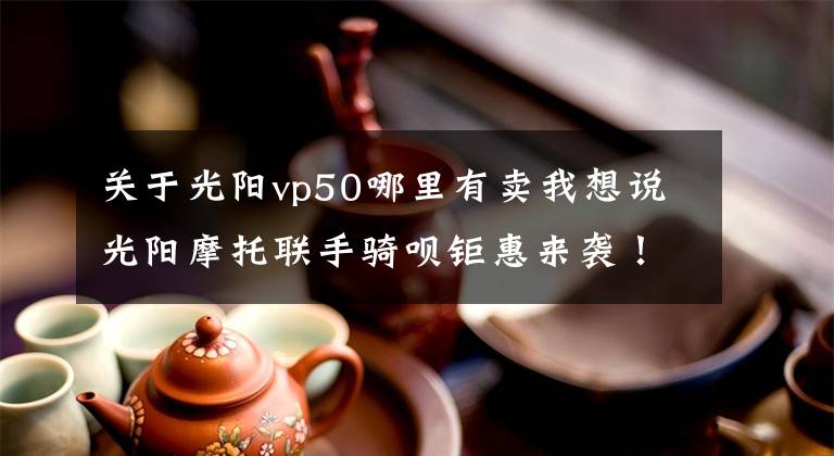 关于光阳vp50哪里有卖我想说光阳摩托联手骑呗钜惠来袭！