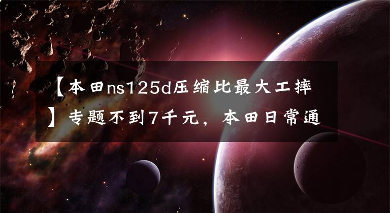 【本田ns125d压缩比最大工摔】专题不到7千元，本田日常通勤踏板，配6L油箱，百公里油耗2.2L