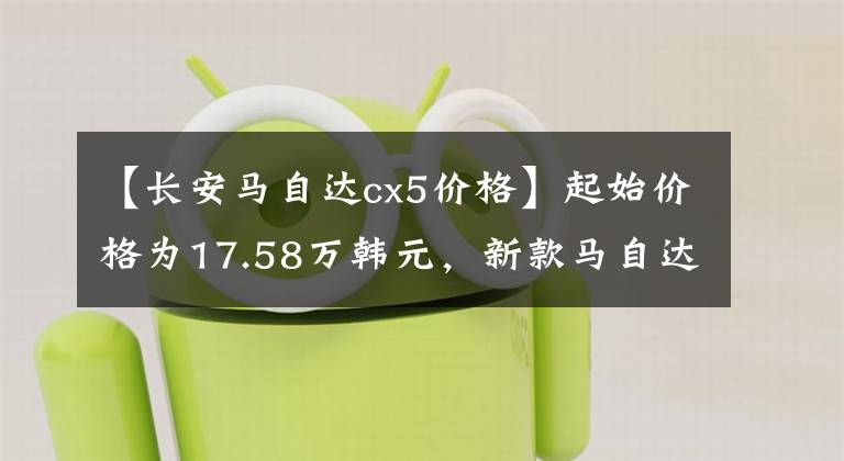 【长安马自达cx5价格】起始价格为17.58万韩元，新款马自达CX-5正式上市，外观有所调整文章配图
