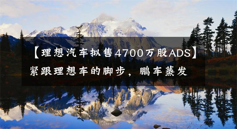 【理想汽车拟售4700万股ADS】紧跟理想车的脚步，鹏车蒸发了4000万ADS，募集了19亿美元。