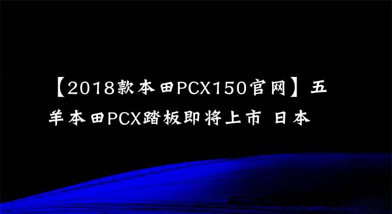 【2018款本田PCX150官网】五羊本田PCX踏板即将上市 日本版先睹为快