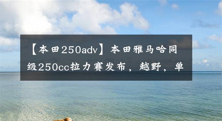 【本田250adv】本田雅马哈同级250cc拉力赛发布，越野，单程。