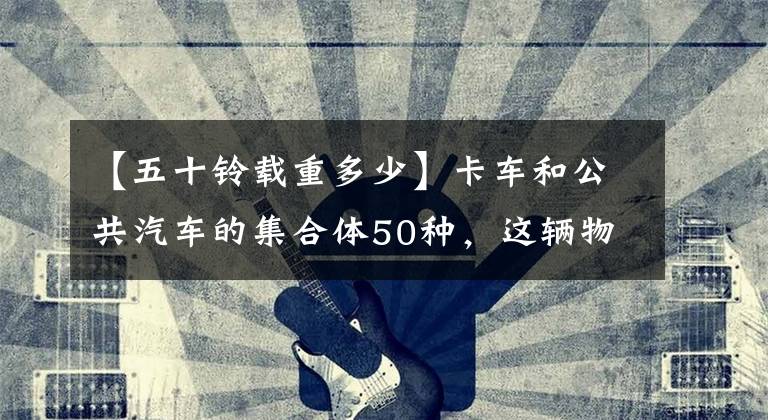 【五十铃载重多少】卡车和公共汽车的集合体50种，这辆物流车有点奇怪。