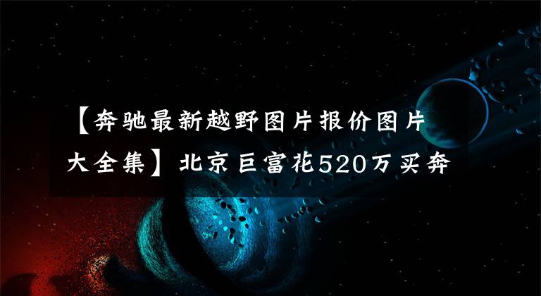 【奔驰最新越野图片报价图片大全集】北京巨富花520万买奔驰越野房车，涉水深1米2，大G车主也望洋兴叹