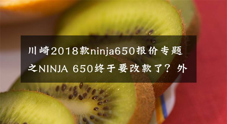 川崎2018款ninja650报价专题之NINJA 650终于要改款了？外观效果图曝光，有望很快更新迭代