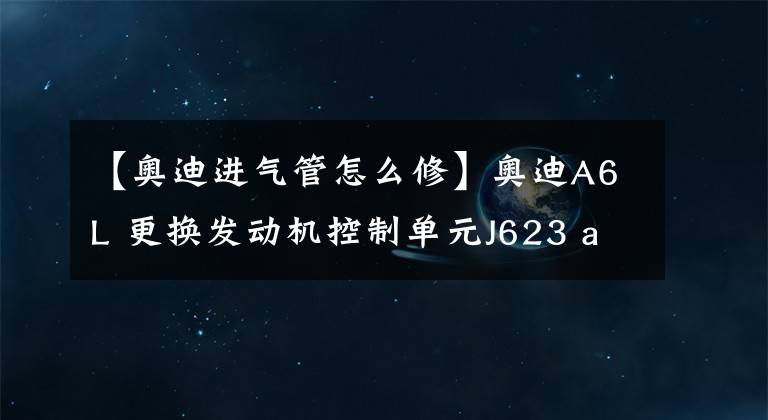 【奥迪进气管怎么修】奥迪A6L 更换发动机控制单元J623 audi在线匹配J623 ODIS在线