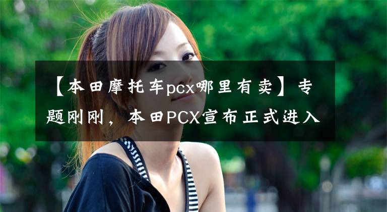 【本田摩托车pcx哪里有卖】专题刚刚，本田PCX宣布正式进入中国市场