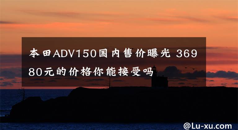 本田ADV150国内售价曝光 36980元的价格你能接受吗文章配图