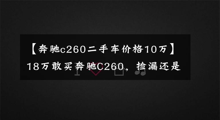 【奔驰c260二手车价格10万】18万敢买奔驰C260，捡漏还是入坑？拉开车门，10万我都不敢买！