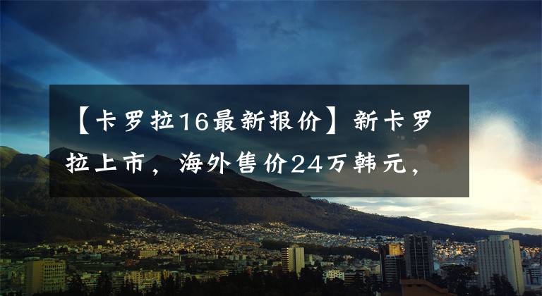 【卡罗拉16最新报价】新卡罗拉上市，海外售价24万韩元，看其变化和不变文章配图