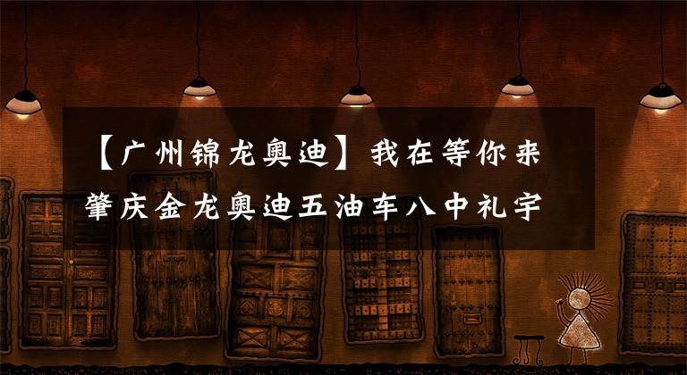 【广州锦龙奥迪】我在等你来肇庆金龙奥迪五油车八中礼宇。