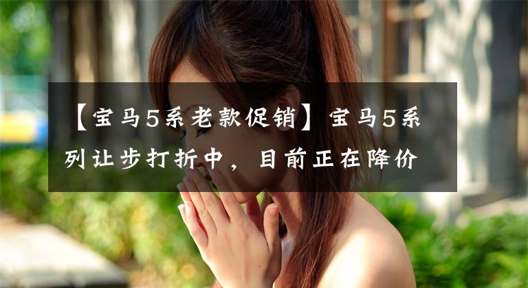 【宝马5系老款促销】宝马5系列让步打折中，目前正在降价打折中。