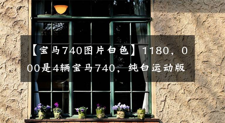 【宝马740图片白色】1180，000是4辆宝马740，纯白运动版，一直等到7月预订的今天。