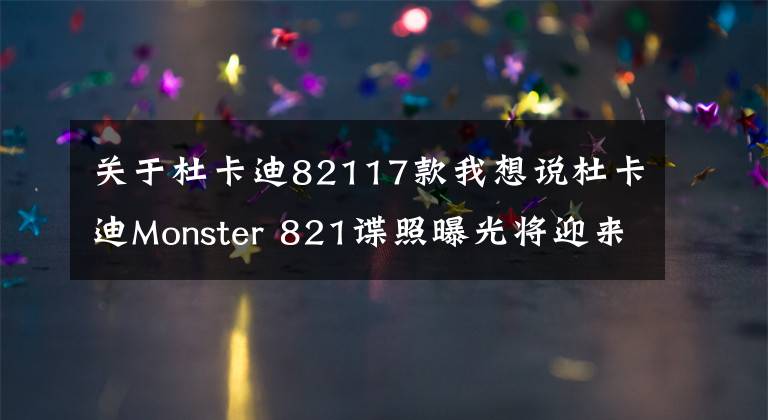 关于杜卡迪82117款我想说杜卡迪Monster 821谍照曝光将迎来大改款，排量提升到950