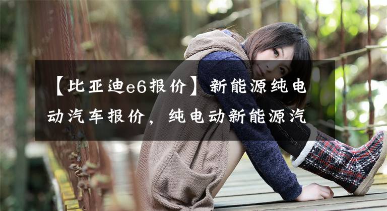 【比亚迪e6报价】新能源纯电动汽车报价，纯电动新能源汽车价格文章配图