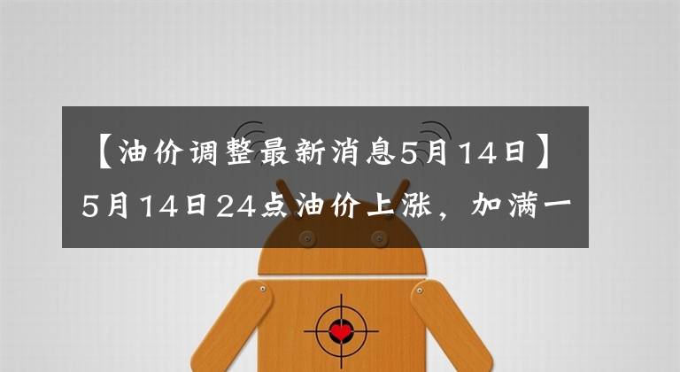 【油价调整最新消息5月14日】5月14日24点油价上涨，加满一箱油，需要4元