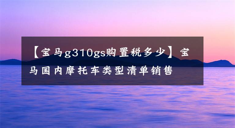 【宝马g310gs购置税多少】宝马国内摩托车类型清单销售