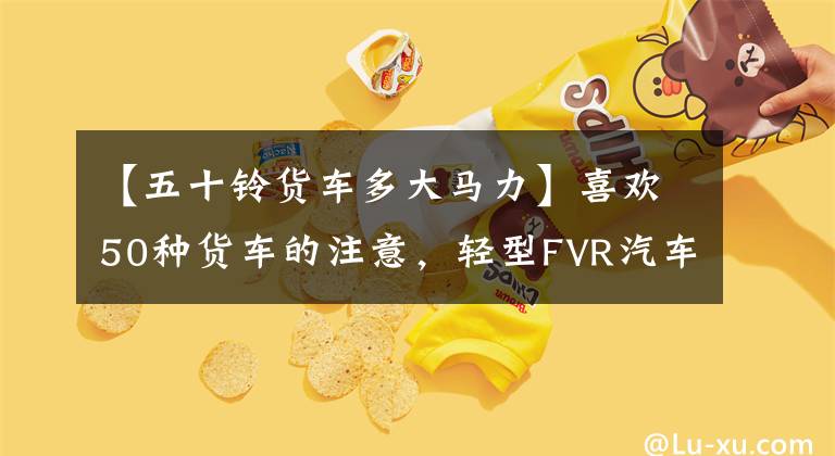 【五十铃货车多大马力】喜欢50种货车的注意，轻型FVR汽车段货车来了。