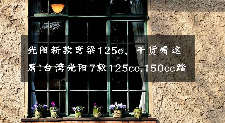 光阳新款弯梁125c，干货看这篇!台湾光阳7款125cc,150cc踏板齐发，全带ABS！价格2万内！