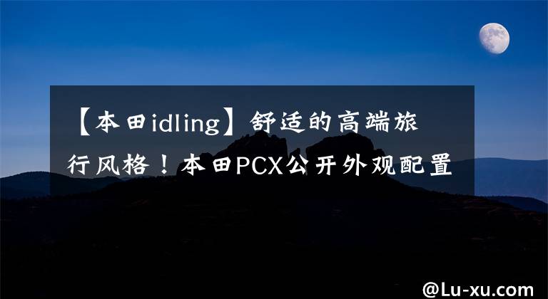 【本田idling】舒适的高端旅行风格！本田PCX公开外观配置文章