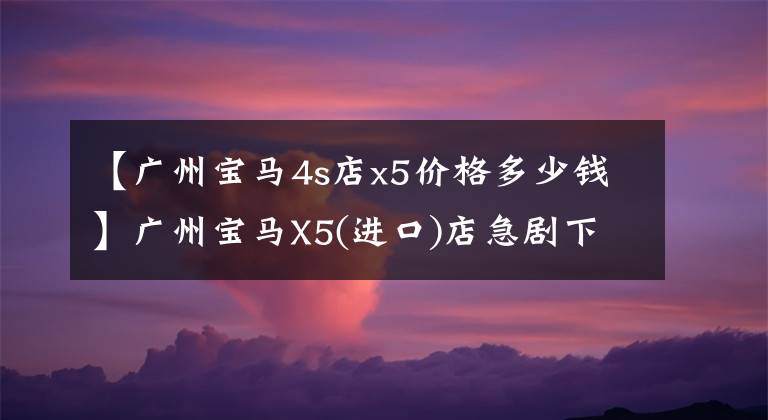 【广州宝马4s店x5价格多少钱】广州宝马X5(进口)店急剧下降了3.99%。欢迎光临店铺欣赏