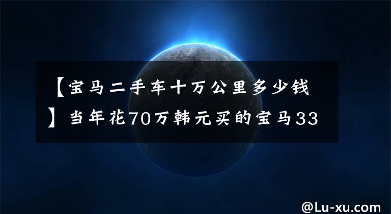 【宝马二手车十万公里多少钱】当年花70万韩元买的宝马335在10年里卖了13万韩元！这辆车的状态不值得买吗？