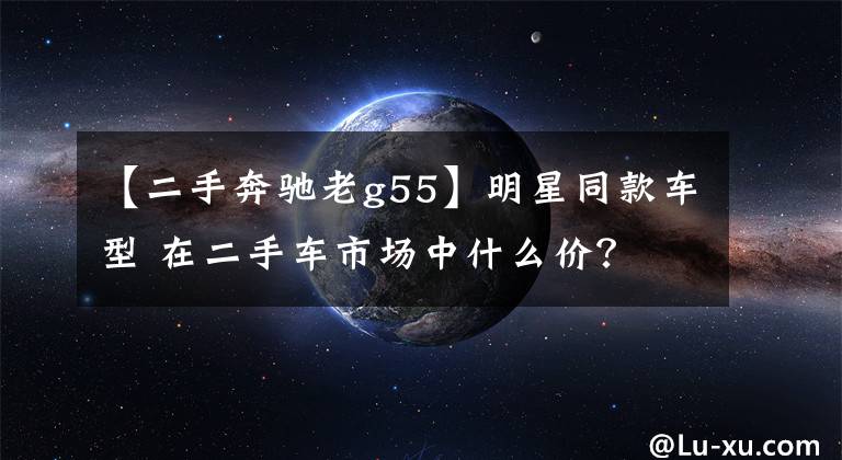 【二手奔驰老g55】明星同款车型 在二手车市场中什么价？文章配图
