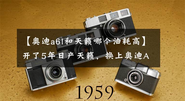 【奥迪a6l和天籁哪个油耗高】开了5年日产天籁，换上奥迪A6L，4000公里后，车主：差距很明显