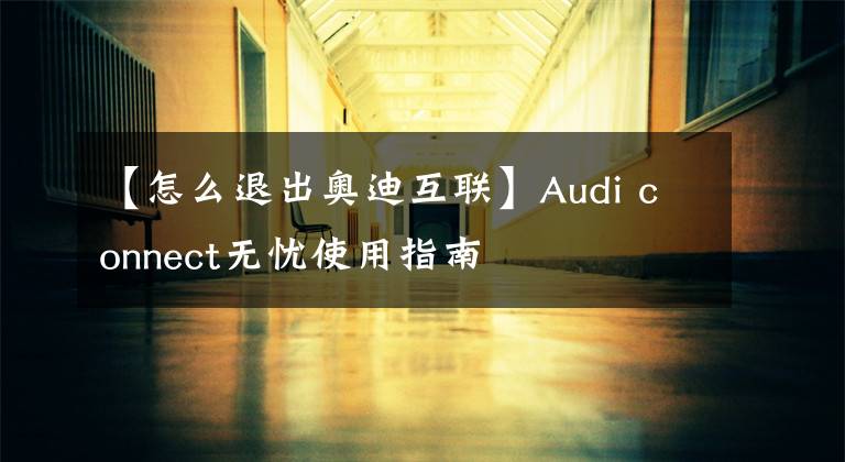 【怎么退出奥迪互联】Audi connect无忧使用指南