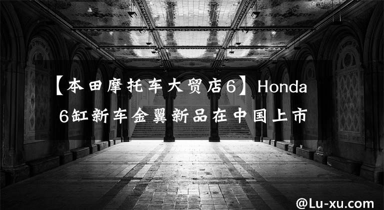 【本田摩托车大贸店6】Honda  6缸新车金翼新品在中国上市，堪比豪华轿车！