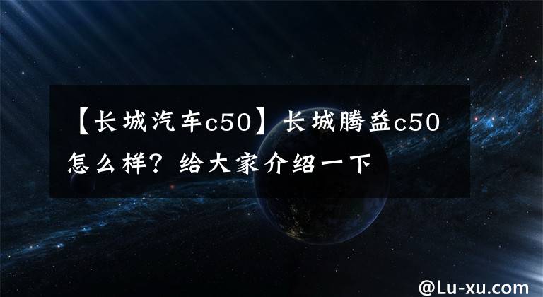 【长城汽车c50】长城腾益c50怎么样？给大家介绍一下