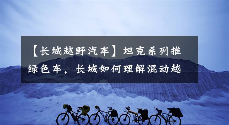 【长城越野汽车】坦克系列推绿色车，长城如何理解混动越野车？文章配图