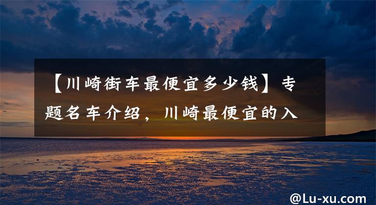 【川崎街车最便宜多少钱】专题名车介绍，川崎最便宜的入门级街车——川崎Z400