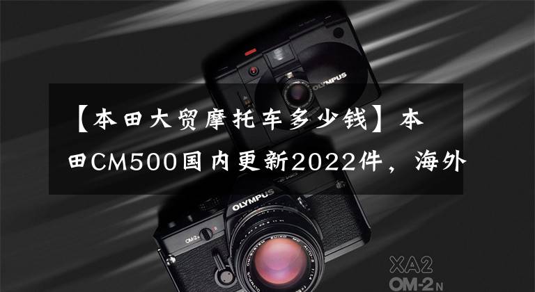 【本田大贸摩托车多少钱】本田CM500国内更新2022件，海外新配色同步，售价7.18w。