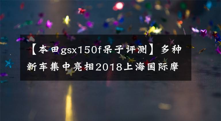 【本田gsx150f呆子评测】多种新车集中亮相2018上海国际摩托车展览会