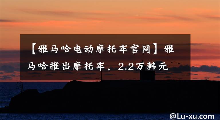 【雅马哈电动摩托车官网】雅马哈推出摩托车，2.2万韩元