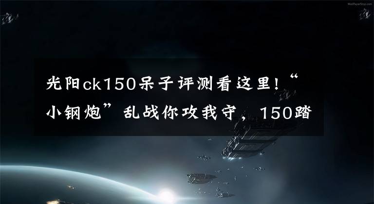 光阳ck150呆子评测看这里!“小钢炮”乱战你攻我守，150踏板实力不够颜值来凑