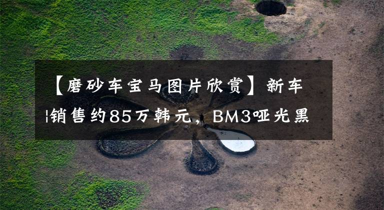 【磨砂车宝马图片欣赏】新车|销售约85万韩元，BM3哑光黑色定制版本曝光，低调炫耀。