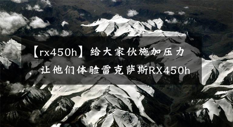 【rx450h】给大家伙施加压力，让他们体验雷克萨斯RX450h文章配图