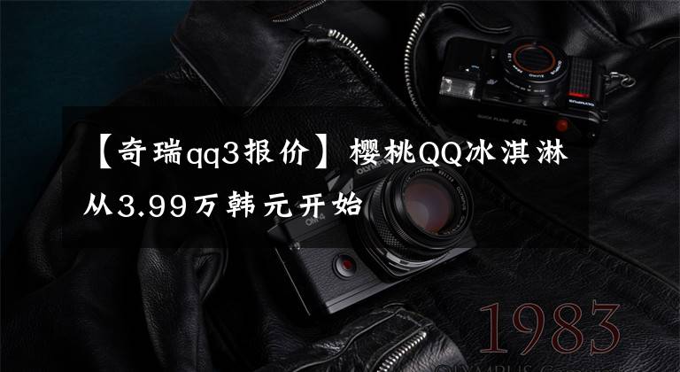 【奇瑞qq3报价】樱桃QQ冰淇淋从3.99万韩元开始文章配图
